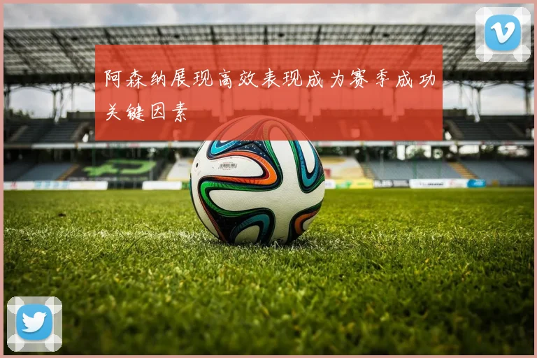 阿森纳展现高效表现成为赛季成功关键因素