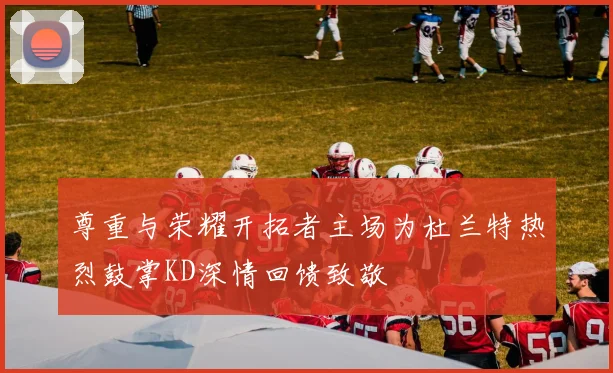 尊重与荣耀开拓者主场为杜兰特热烈鼓掌KD深情回馈致敬