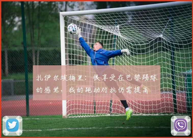 扎伊尔埃梅里：很享受在巴黎踢球的感觉，我的跑动对抗仍需提高