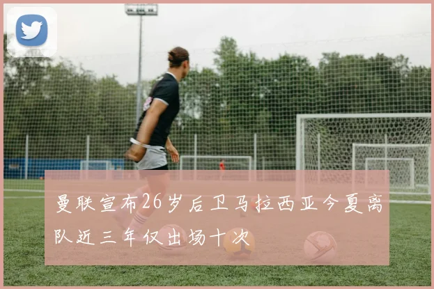 曼联宣布26岁后卫马拉西亚今夏离队近三年仅出场十次