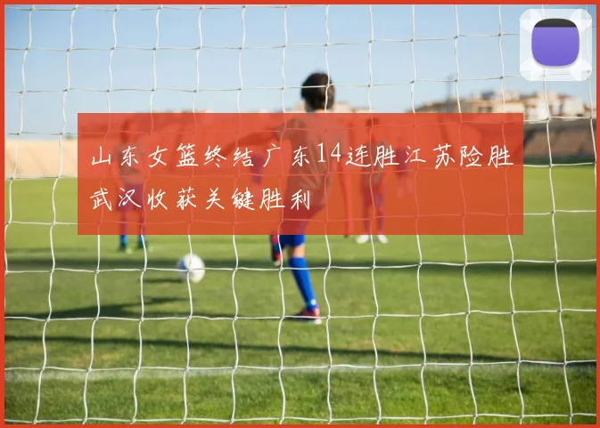 山东女篮终结广东14连胜江苏险胜武汉收获关键胜利