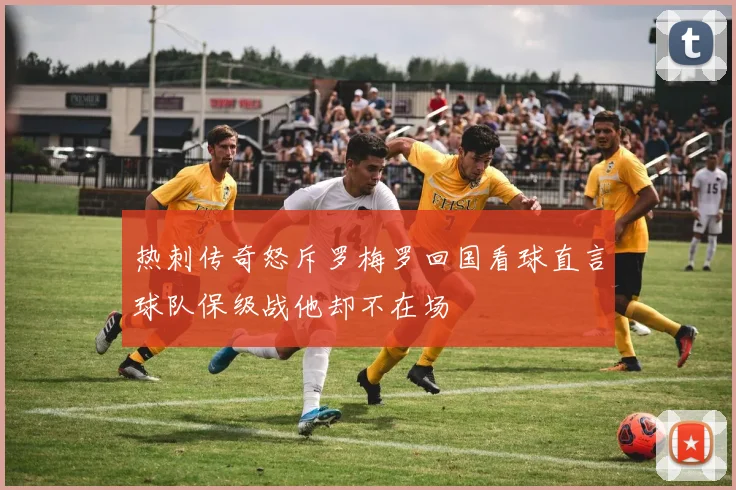 热刺传奇怒斥罗梅罗回国看球直言球队保级战他却不在场