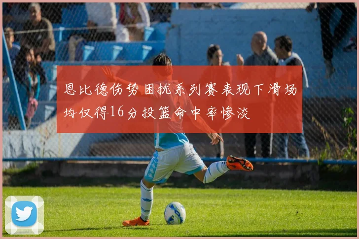 恩比德伤势困扰系列赛表现下滑场均仅得16分投篮命中率惨淡