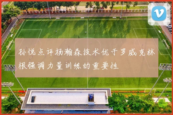 孙悦点评杨瀚森技术优于罗威克林根强调力量训练的重要性