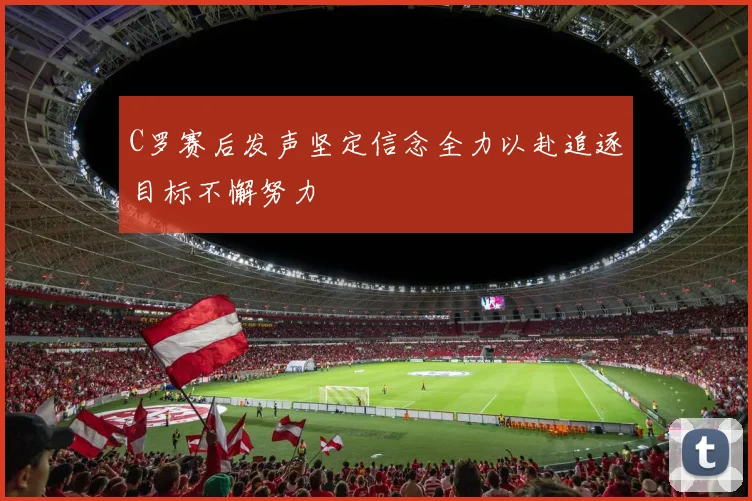 C罗赛后发声坚定信念全力以赴追逐目标不懈努力
