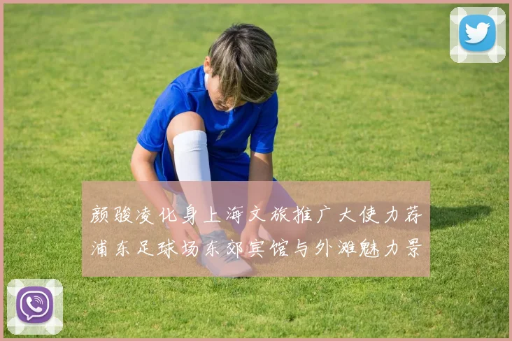 颜骏凌化身上海文旅推广大使力荐浦东足球场东郊宾馆与外滩魅力景点