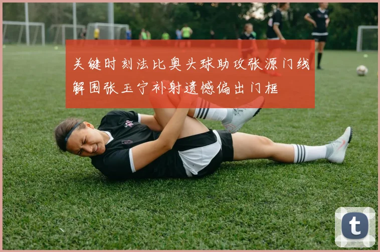 关键时刻法比奥头球助攻张源门线解围张玉宁补射遗憾偏出门框