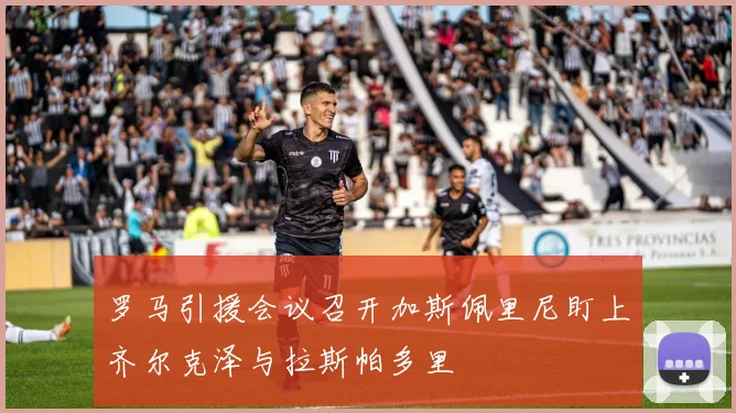 罗马引援会议召开加斯佩里尼盯上齐尔克泽与拉斯帕多里