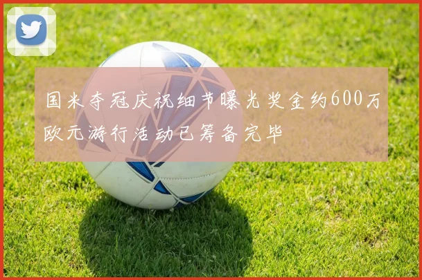 国米夺冠庆祝细节曝光奖金约600万欧元游行活动已筹备完毕