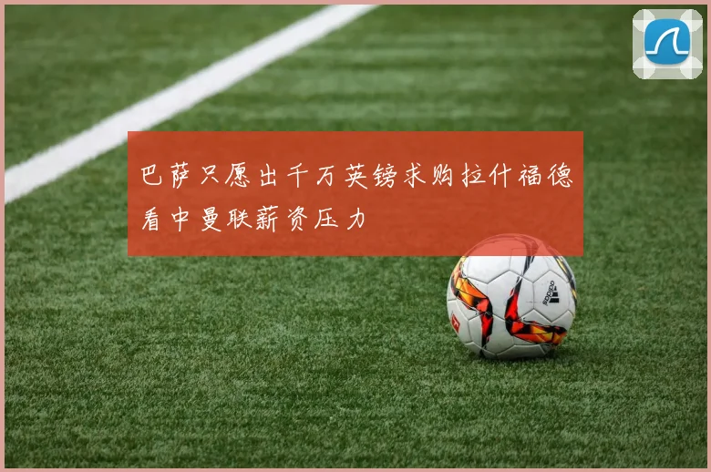巴萨只愿出千万英镑求购拉什福德看中曼联薪资压力